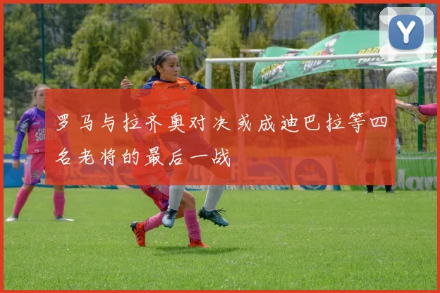 罗马与拉齐奥对决或成迪巴拉等四名老将的最后一战