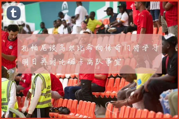 孔帕尼谈乌尔比希向传奇门将学习明日再讨论磁卡离队事宜