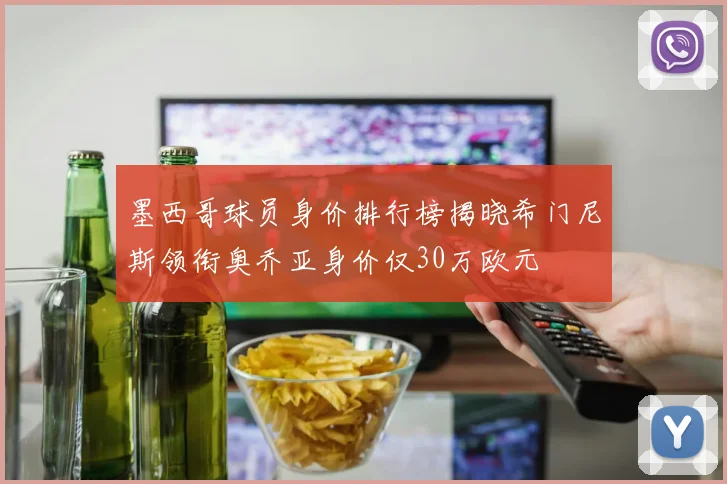 墨西哥球员身价排行榜揭晓希门尼斯领衔奥乔亚身价仅30万欧元