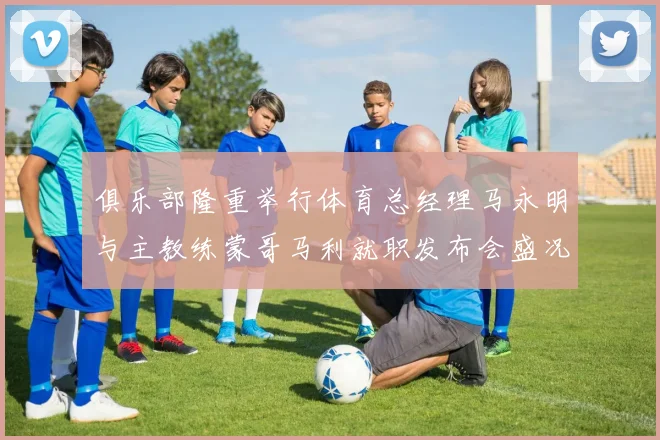俱乐部隆重举行体育总经理马永明与主教练蒙哥马利就职发布会盛况回顾
