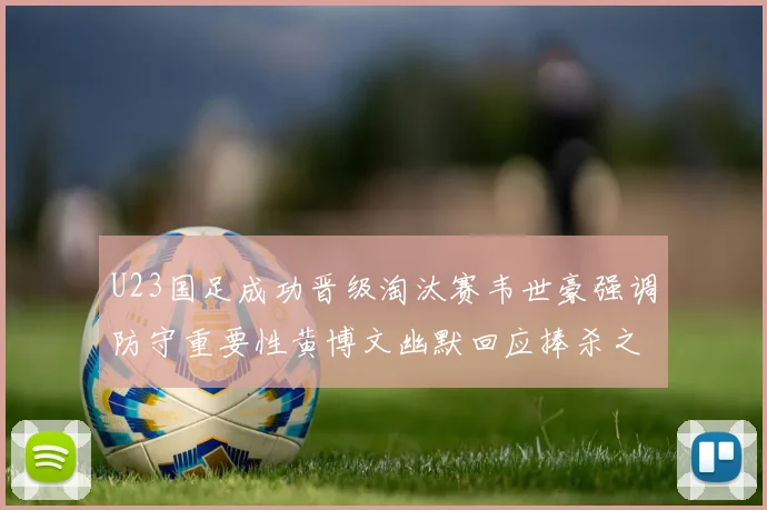 U23国足成功晋级淘汰赛韦世豪强调防守重要性黄博文幽默回应捧杀之说