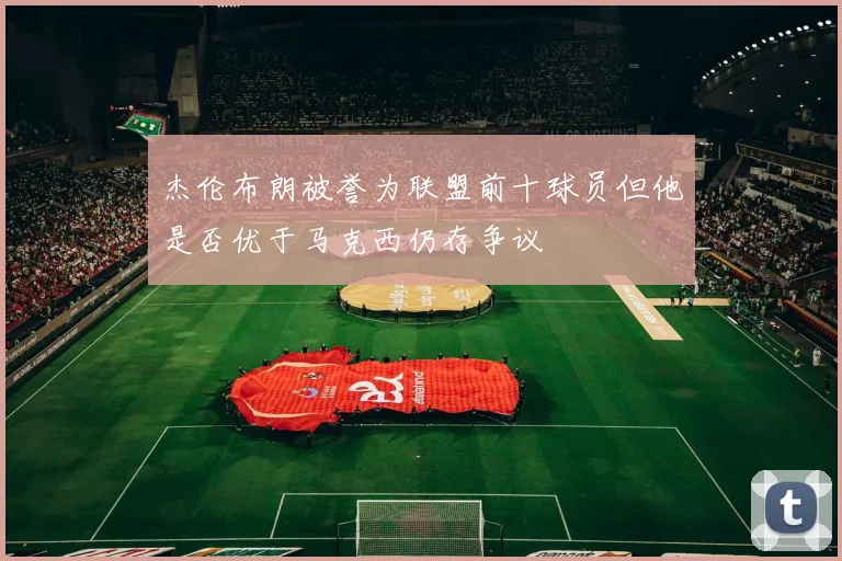 杰伦布朗被誉为联盟前十球员但他是否优于马克西仍存争议