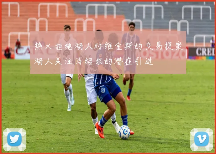 热火拒绝湖人对维金斯的交易提案湖人关注马绍尔的潜在引进