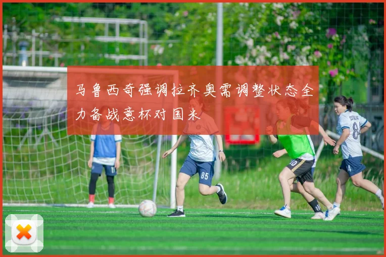 马鲁西奇强调拉齐奥需调整状态全力备战意杯对国米