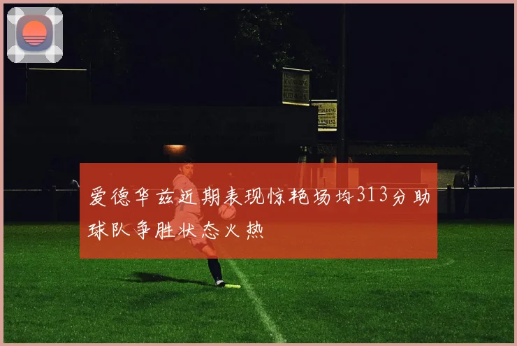 爱德华兹近期表现惊艳场均313分助球队争胜状态火热