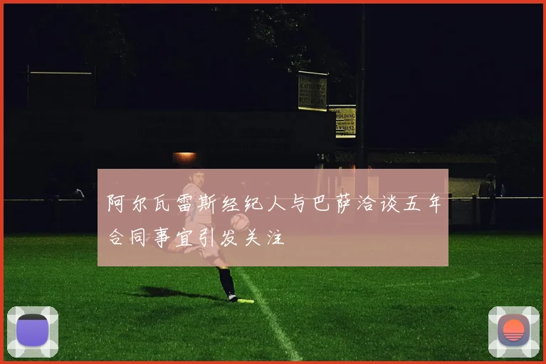 阿尔瓦雷斯经纪人与巴萨洽谈五年合同事宜引发关注