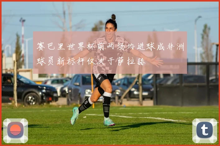 赛巴里世界杯前两场均进球成非洲球员新标杆仅次于萨拉赫