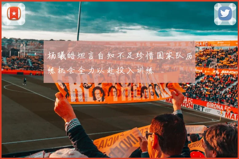 杨曦皓坦言自知不足珍惜国家队历练机会全力以赴投入训练