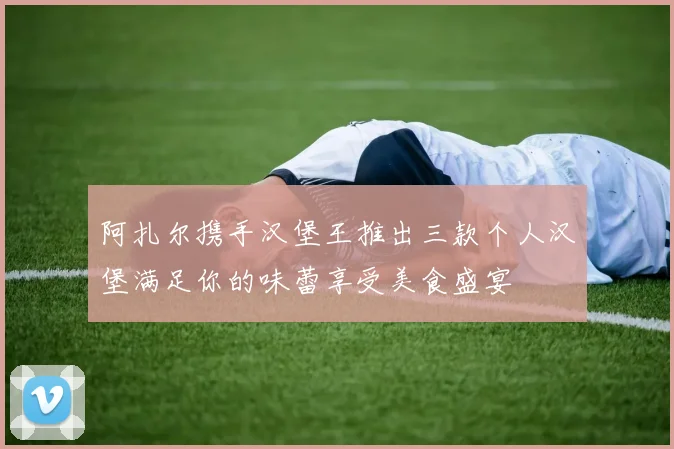 阿扎尔携手汉堡王推出三款个人汉堡满足你的味蕾享受美食盛宴