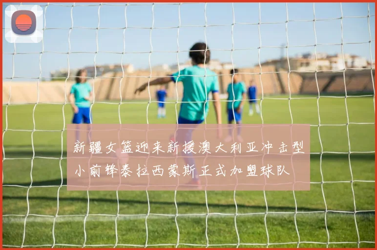 新疆女篮迎来新援澳大利亚冲击型小前锋泰拉西蒙斯正式加盟球队