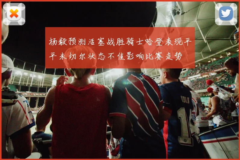 杨毅预测活塞战胜骑士哈登表现平平米切尔状态不佳影响比赛走势