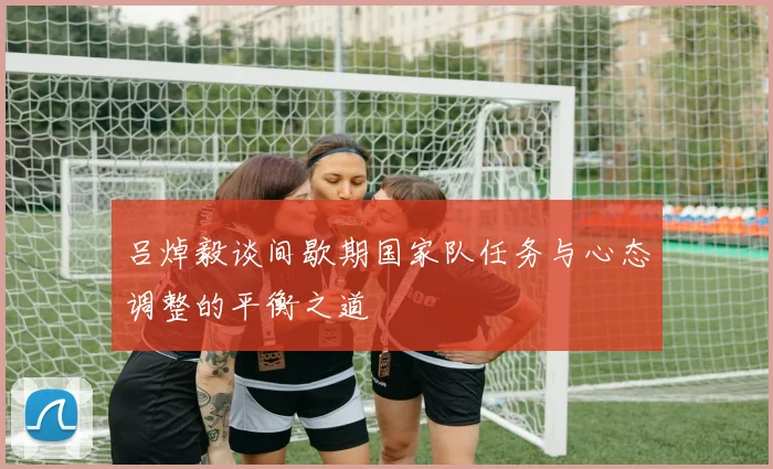 吕焯毅谈间歇期国家队任务与心态调整的平衡之道