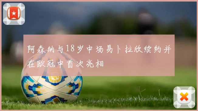 阿森纳与18岁中场易卜拉欣续约并在欧冠中首次亮相
