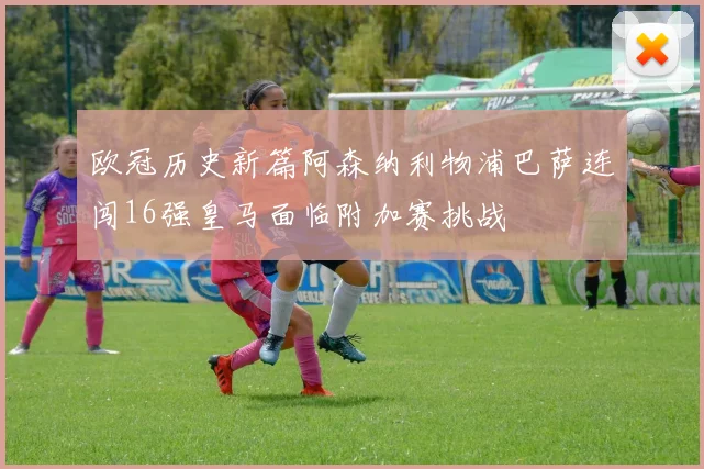 欧冠历史新篇阿森纳利物浦巴萨连闯16强皇马面临附加赛挑战