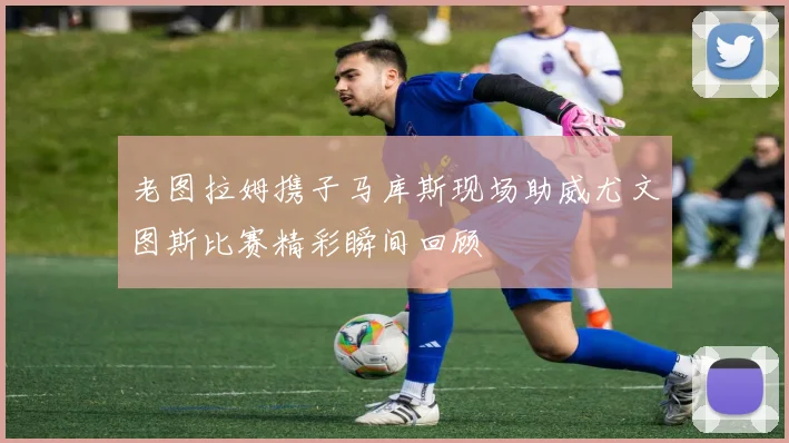老图拉姆携子马库斯现场助威尤文图斯比赛精彩瞬间回顾