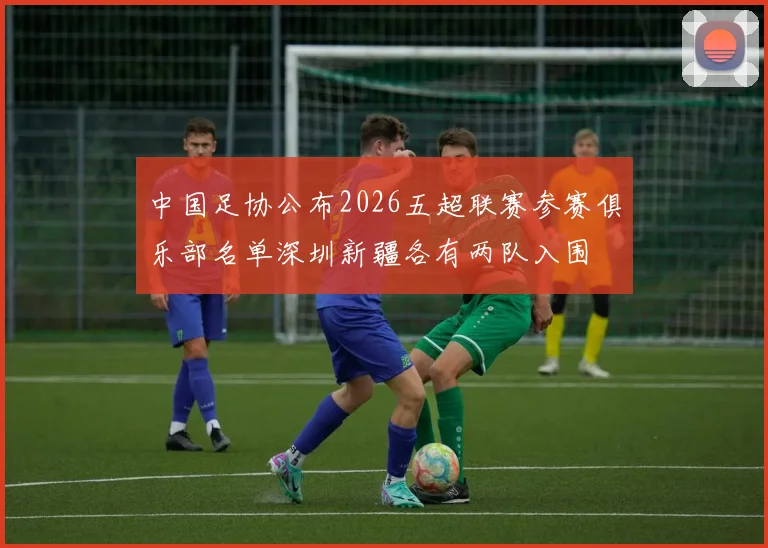 中国足协公布2026五超联赛参赛俱乐部名单深圳新疆各有两队入围