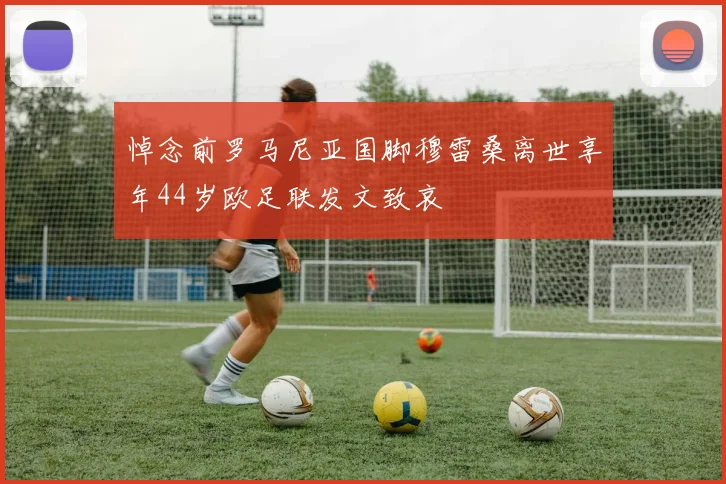 悼念前罗马尼亚国脚穆雷桑离世享年44岁欧足联发文致哀